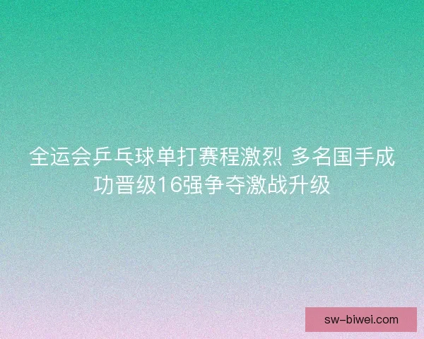 全运会乒乓球单打赛程激烈 多名国手成功晋级16强争夺激战升级 全运会乒乓球单打赛程激烈 多名国手成功晋级16强争夺激战升级