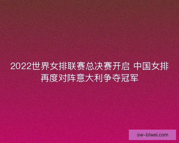 2022世界女排联赛总决赛开启 中国女排再度对阵意大利争夺冠军