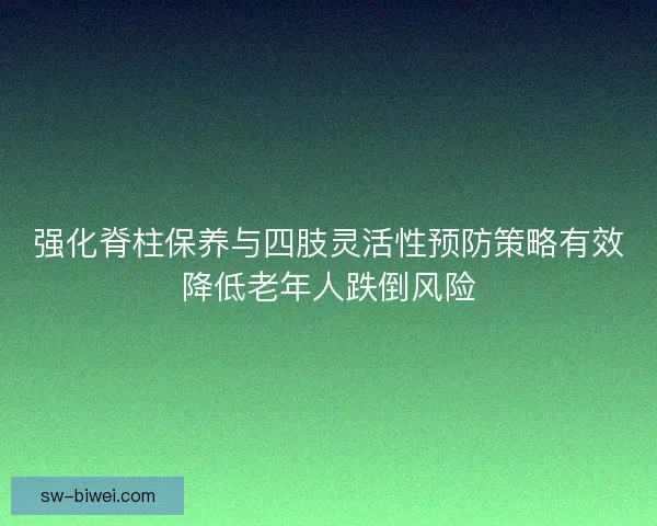 强化脊柱保养与四肢灵活性预防策略有效降低老年人跌倒风险