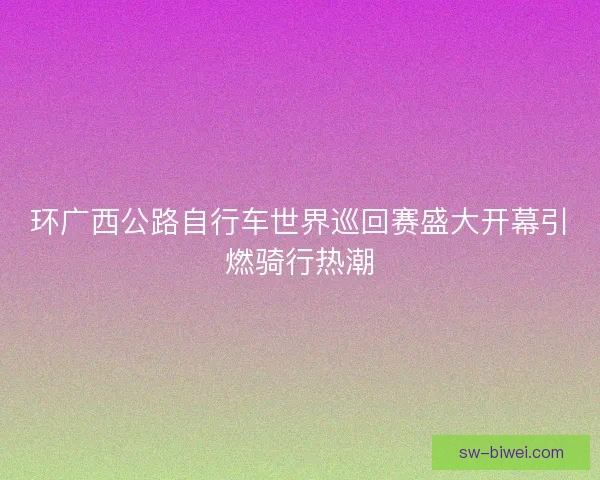 环广西公路自行车世界巡回赛盛大开幕引燃骑行热潮