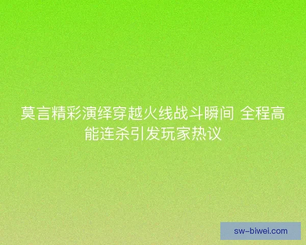 莫言精彩演绎穿越火线战斗瞬间 全程高能连杀引发玩家热议