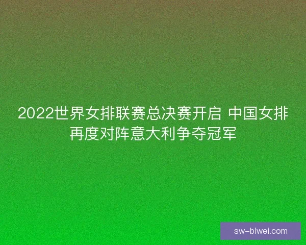 2022世界女排联赛总决赛开启 中国女排再度对阵意大利争夺冠军