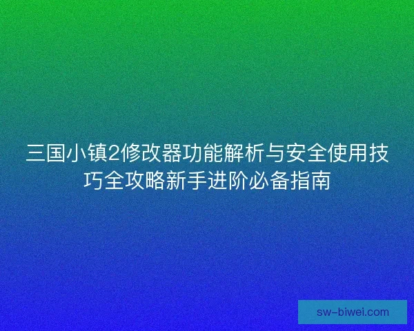 三国小镇2修改器功能解析与安全使用技巧全攻略新手进阶必备指南 三国小镇2修改器功能解析与安全使用技巧全攻略新手进阶必备指南