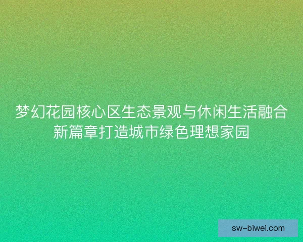 梦幻花园核心区生态景观与休闲生活融合新篇章打造城市绿色理想家园
