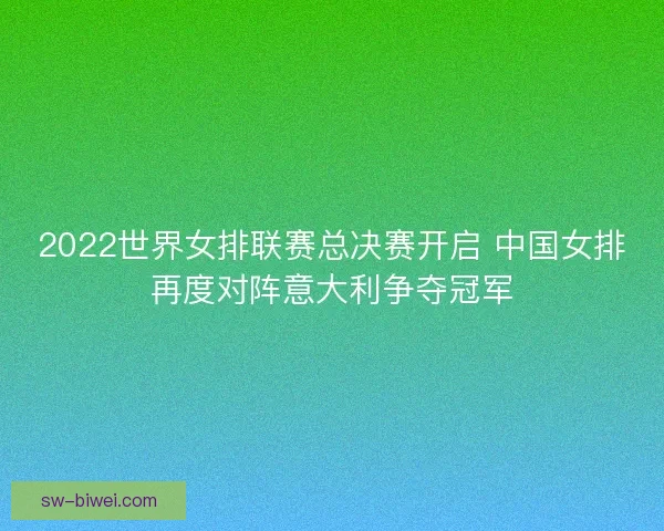 2022世界女排联赛总决赛开启 中国女排再度对阵意大利争夺冠军 2022世界女排联赛总决赛开启 中国女排再度对阵意大利争夺冠军