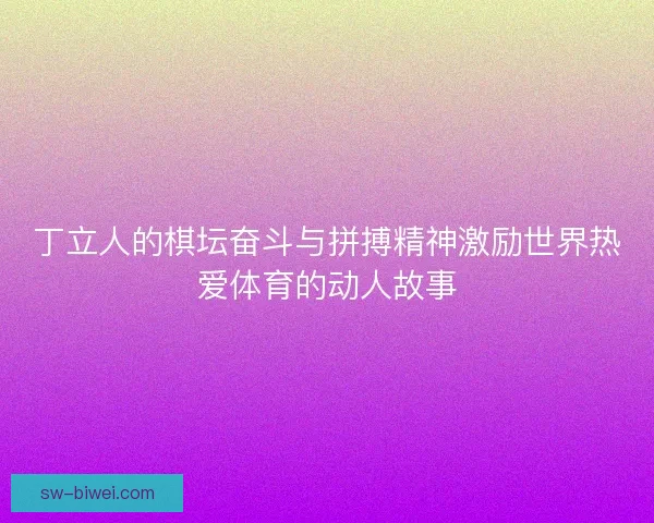 丁立人的棋坛奋斗与拼搏精神激励世界热爱体育的动人故事 丁立人的棋坛奋斗与拼搏精神激励世界热爱体育的动人故事