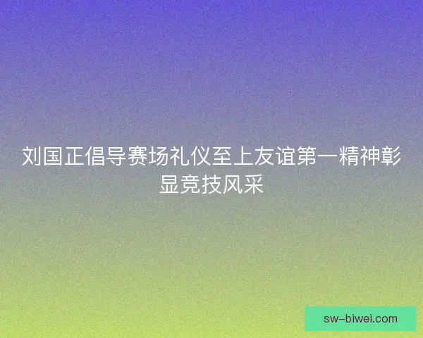 刘国正倡导赛场礼仪至上友谊第一精神彰显竞技风采 刘国正倡导赛场礼仪至上友谊第一精神彰显竞技风采