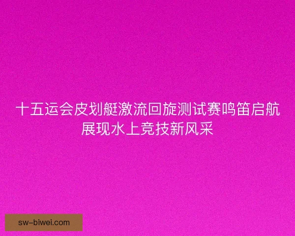 十五运会皮划艇激流回旋测试赛鸣笛启航展现水上竞技新风采